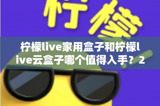 柠檬live家用盒子和柠檬live云盒子哪个值得入手？2024年最全选购指南帮你轻松做决定
