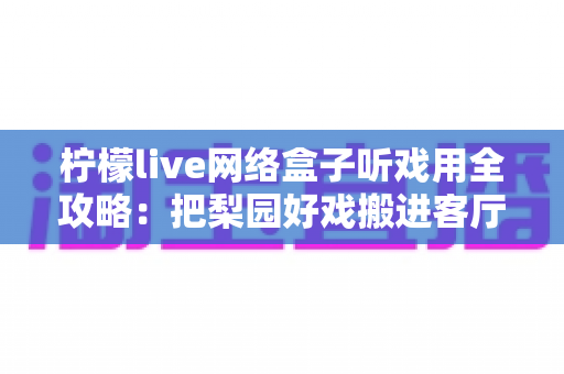 柠檬live网络盒子听戏用全攻略：把梨园好戏搬进客厅的智能听戏方案