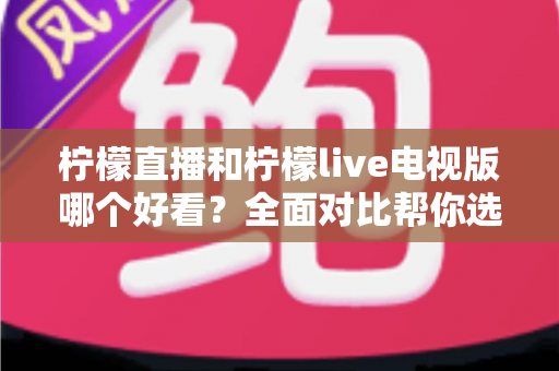 柠檬直播和柠檬live电视版哪个好看？全面对比帮你选出最适合的观影选择