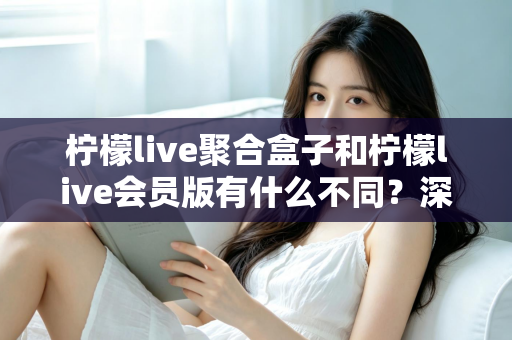 柠檬live聚合盒子和柠檬live会员版有什么不同？深度解析两种版本的核心区别与选择指南