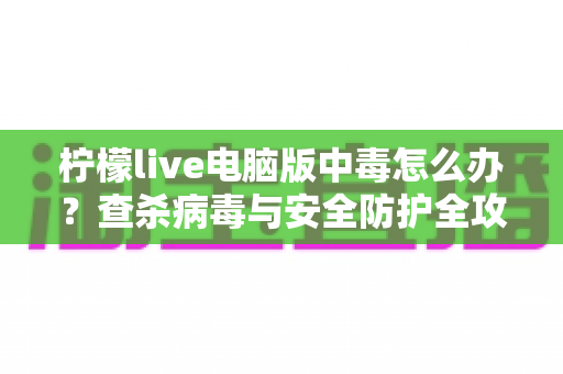 柠檬live电脑版中毒怎么办？查杀病毒与安全防护全攻略一次讲清楚