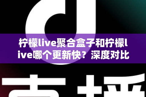 柠檬live聚合盒子和柠檬live哪个更新快？深度对比解析与选择指南