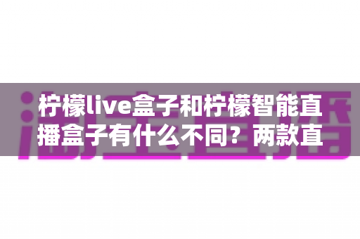 柠檬live盒子和柠檬智能直播盒子有什么不同？两款直播设备全方位对比与选购指南