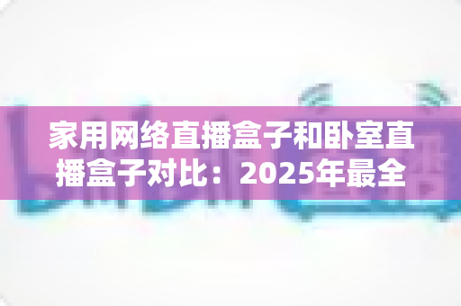 家用网络直播盒子和卧室直播盒子对比:2025年最全选购指南,教你轻松选对直播设备 家用网络直播盒子和卧室直播盒子对比:2025年最全选购指南,教你轻松选对直播设备