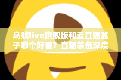 乌贼live旗舰版和云直播盒子哪个好看?直播装备深度对比与选购全攻略 乌贼live旗舰版和云直播盒子哪个好看?直播装备深度对比与选购全攻略