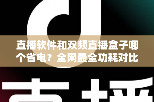直播软件和双频直播盒子哪个省电?全网最全功耗对比分析与实用省电攻略 直播软件和双频直播盒子哪个省电?全网最全功耗对比分析与实用省电攻略