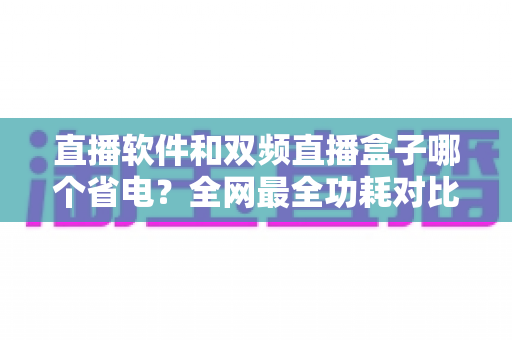 直播软件和双频直播盒子哪个省电?全网最全功耗对比分析与实用省电攻略 直播软件和双频直播盒子哪个省电?全网最全功耗对比分析与实用省电攻略