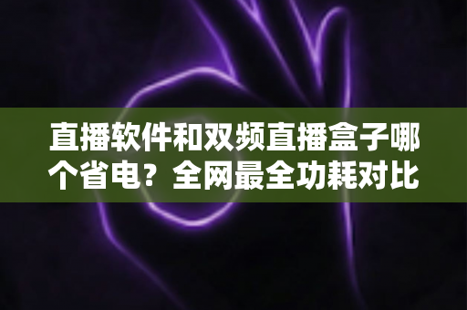直播软件和双频直播盒子哪个省电？全网最全功耗对比分析与实用省电攻略