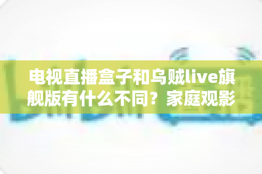 电视直播盒子和乌贼live旗舰版有什么不同？家庭观影方案全面对比与选购指南