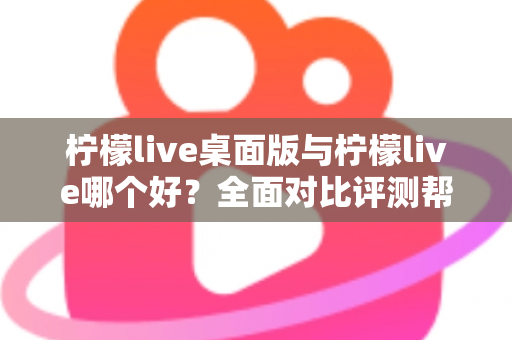 柠檬live桌面版与柠檬live哪个好?全面对比评测帮你选出最适合的使用方式 柠檬live桌面版与柠檬live哪个好?全面对比评测帮你选出最适合的使用方式