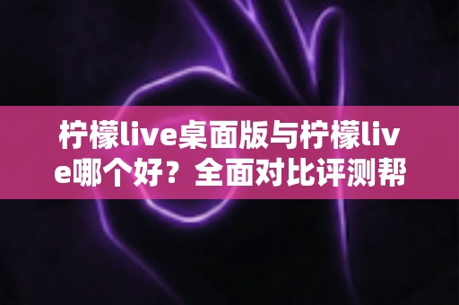 柠檬live桌面版与柠檬live哪个好?全面对比评测帮你选出最适合的使用方式 柠檬live桌面版与柠檬live哪个好?全面对比评测帮你选出最适合的使用方式
