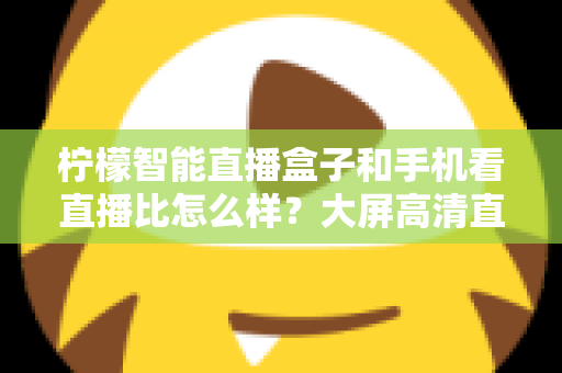 柠檬智能直播盒子和手机看直播比怎么样？大屏高清直播体验全面对比，教你选对观看方式