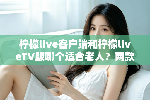 柠檬live客户端和柠檬liveTV版哪个适合老人？两款版本全面对比与选购指南