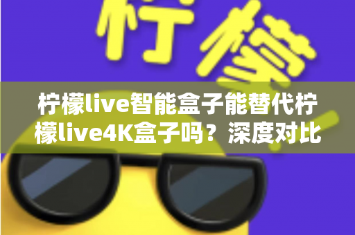 柠檬live智能盒子能替代柠檬live4K盒子吗？深度对比评测与选购避坑指南一文读懂