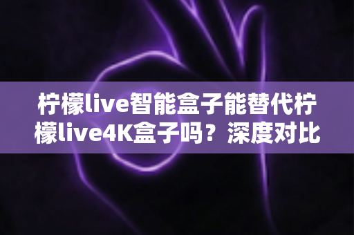 柠檬live智能盒子能替代柠檬live4K盒子吗？深度对比评测与选购避坑指南一文读懂