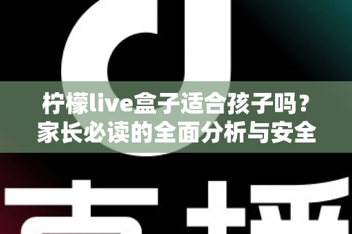 柠檬live盒子适合孩子吗？家长必读的全面分析与安全使用指南