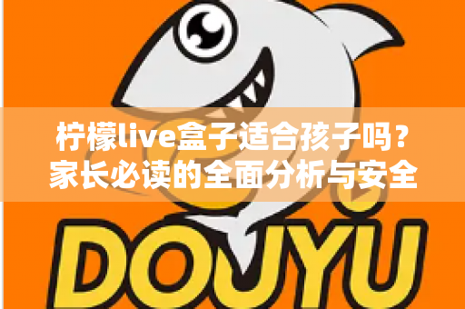 柠檬live盒子适合孩子吗？家长必读的全面分析与安全使用指南