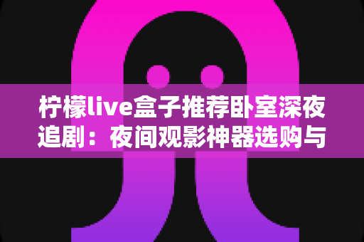 柠檬live盒子推荐卧室深夜追剧：夜间观影神器选购与布置全攻略