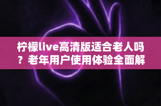 柠檬live高清版适合老人吗？老年用户使用体验全面解析与实用建议