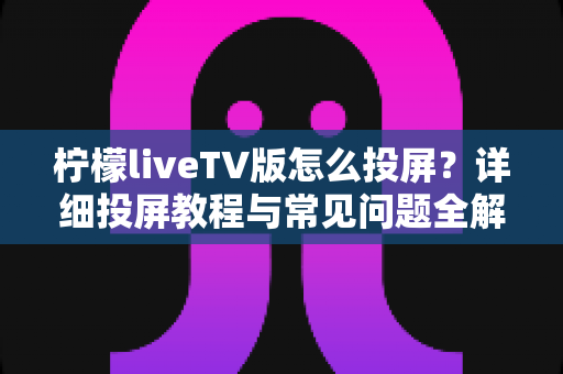 柠檬liveTV版怎么投屏？详细投屏教程与常见问题全解析