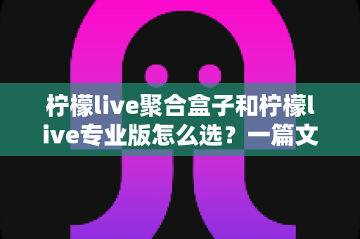 柠檬live聚合盒子和柠檬live专业版怎么选?一篇文章帮你理清思路的深度选购指南 柠檬live聚合盒子和柠檬live专业版怎么选?一篇文章帮你理清思路的深度选购指南