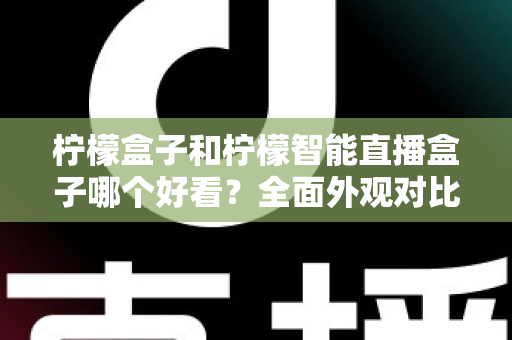 柠檬盒子和柠檬智能直播盒子哪个好看？全面外观对比评测帮你选