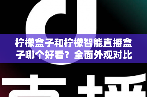 柠檬盒子和柠檬智能直播盒子哪个好看？全面外观对比评测帮你选