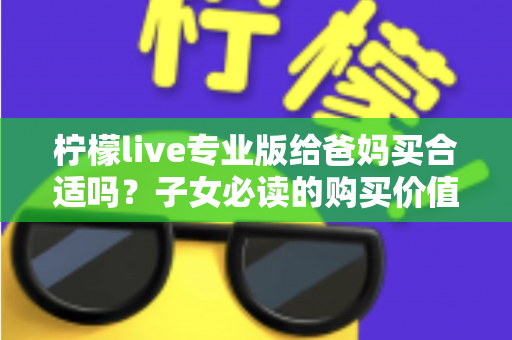 柠檬live专业版给爸妈买合适吗？子女必读的购买价值与避坑指南