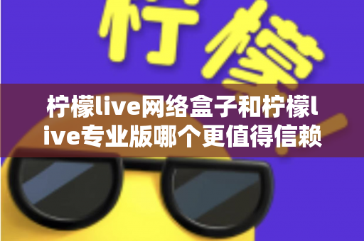 柠檬live网络盒子和柠檬live专业版哪个更值得信赖？深度对比测评帮你选出最适合的那一款