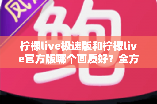 柠檬live极速版和柠檬live官方版哪个画质好？全方位画质对比与选购指南