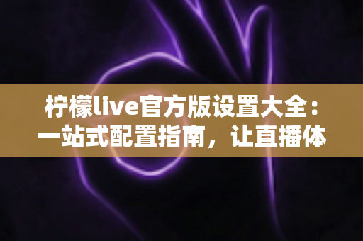 柠檬live官方版设置大全：一站式配置指南，让直播体验更顺畅