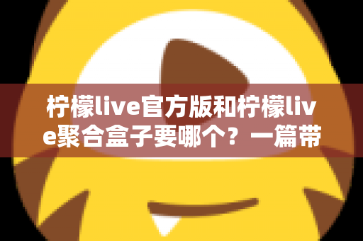 柠檬live官方版和柠檬live聚合盒子要哪个？一篇带你彻底搞懂的深度对比指南