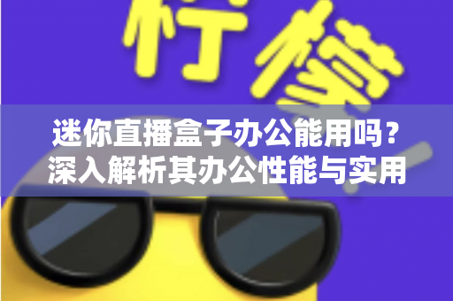 迷你直播盒子办公能用吗?深入解析其办公性能与实用场景 迷你直播盒子办公能用吗?深入解析其办公性能与实用场景