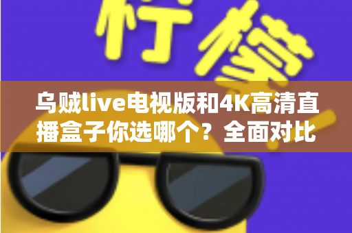 乌贼live电视版和4K高清直播盒子你选哪个？全面对比帮你找到最适合的家庭观影方案