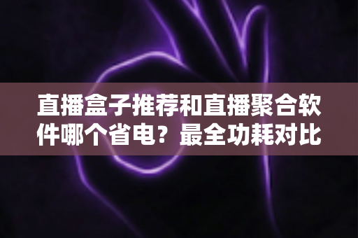 直播盒子推荐和直播聚合软件哪个省电?最全功耗对比与省电选购指南 直播盒子推荐和直播聚合软件哪个省电?最全功耗对比与省电选购指南
