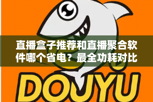 直播盒子推荐和直播聚合软件哪个省电？最全功耗对比与省电选购指南