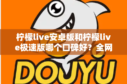 柠檬live安卓版和柠檬live极速版哪个口碑好?全网口碑深度对比与选择指南 柠檬live安卓版和柠檬live极速版哪个口碑好?全网口碑深度对比与选择指南
