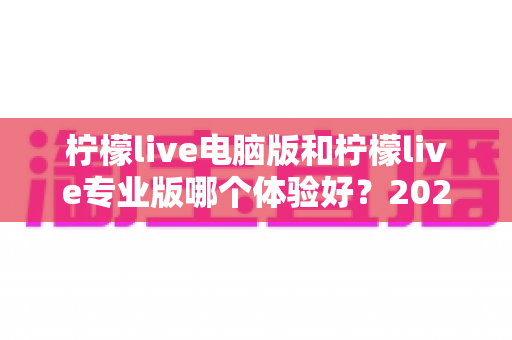 柠檬live电脑版和柠檬live专业版哪个体验好?2024年最全对比测评帮你一次选对 柠檬live电脑版和柠檬live专业版哪个体验好?2024年最全对比测评帮你一次选对
