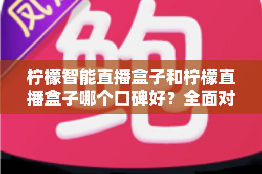 柠檬智能直播盒子和柠檬直播盒子哪个口碑好？全面对比帮你选对设备