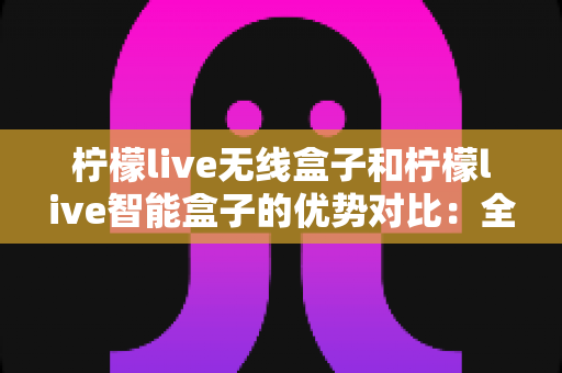 柠檬live无线盒子和柠檬live智能盒子的优势对比：全面解析助您选出最适合的观影神器