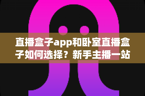 直播盒子app和卧室直播盒子如何选择?新手主播一站式选购与搭建完全指南 直播盒子app和卧室直播盒子如何选择?新手主播一站式选购与搭建完全指南