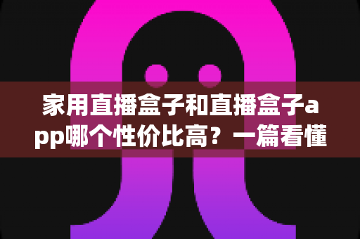 家用直播盒子和直播盒子app哪个性价比高？一篇看懂优劣势的实用选购指南