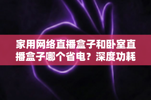 家用网络直播盒子和卧室直播盒子哪个省电?深度功耗对比与省电选购全攻略 家用网络直播盒子和卧室直播盒子哪个省电?深度功耗对比与省电选购全攻略