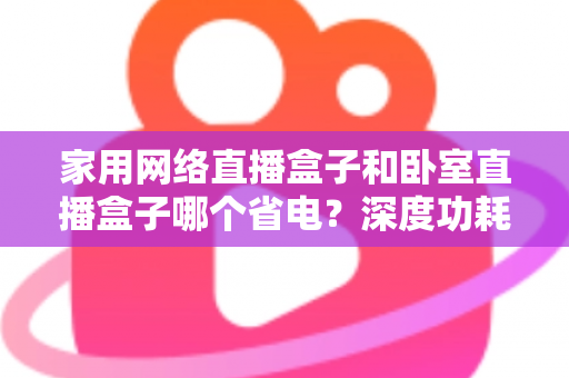 家用网络直播盒子和卧室直播盒子哪个省电?深度功耗对比与省电选购全攻略 家用网络直播盒子和卧室直播盒子哪个省电?深度功耗对比与省电选购全攻略
