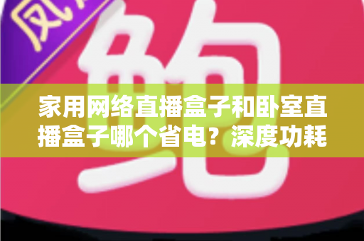 家用网络直播盒子和卧室直播盒子哪个省电?深度功耗对比与省电选购全攻略 家用网络直播盒子和卧室直播盒子哪个省电?深度功耗对比与省电选购全攻略