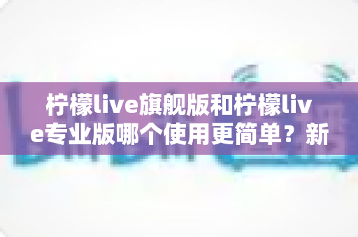 柠檬live旗舰版和柠檬live专业版哪个使用更简单？新手快速上手指南与真实体验全面解析