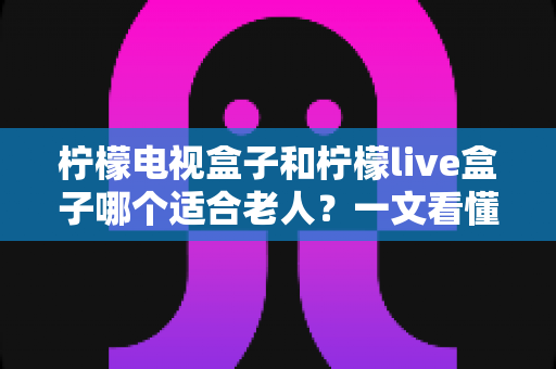 柠檬电视盒子和柠檬live盒子哪个适合老人？一文看懂选购要点与实用对比