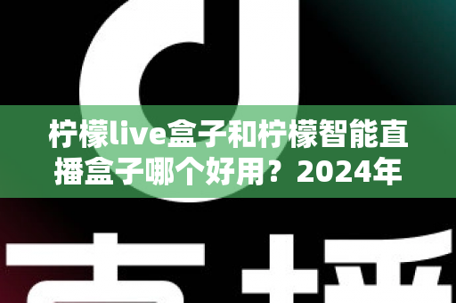 柠檬live盒子和柠檬智能直播盒子哪个好用？2024年最全选购指南与深度对比评测