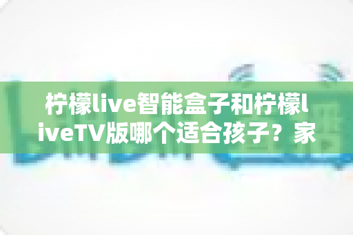 柠檬live智能盒子和柠檬liveTV版哪个适合孩子？家长必读的全面对比与选购指南