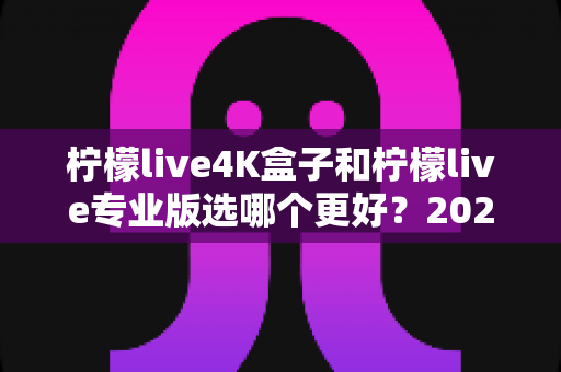 柠檬live4K盒子和柠檬live专业版选哪个更好？2025年最全选购对比指南，帮你一次看懂不再纠结！